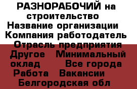 РАЗНОРАБОЧИЙ на строительство › Название организации ­ Компания-работодатель › Отрасль предприятия ­ Другое › Минимальный оклад ­ 1 - Все города Работа » Вакансии   . Белгородская обл.